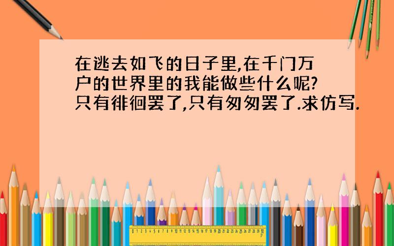 在逃去如飞的日子里,在千门万户的世界里的我能做些什么呢?只有徘徊罢了,只有匆匆罢了.求仿写.