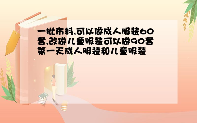 一批布料,可以做成人服装60套,改做儿童服装可以做90套第一天成人服装和儿童服装