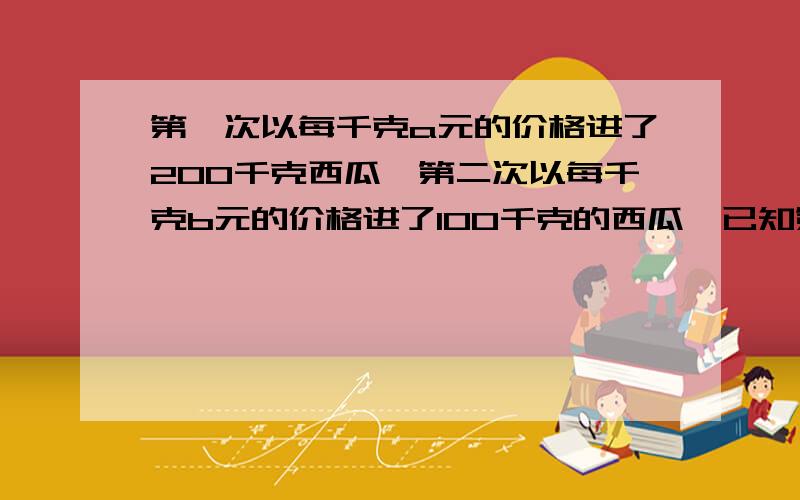 第一次以每千克a元的价格进了200千克西瓜,第二次以每千克b元的价格进了100千克的西瓜,已知第一次的单价高