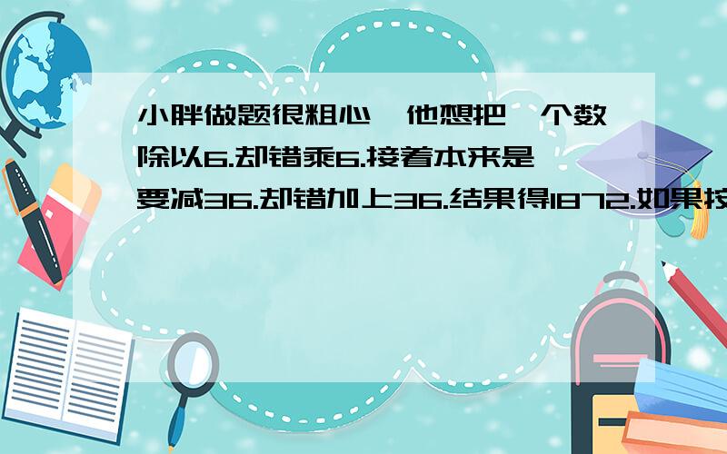 小胖做题很粗心,他想把一个数除以6.却错乘6.接着本来是要减36.却错加上36.结果得1872.如果按正确的方法计算,正