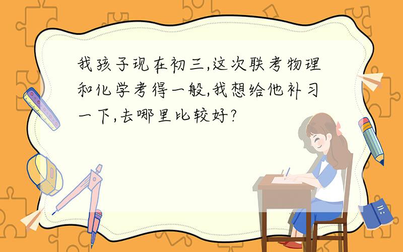 我孩子现在初三,这次联考物理和化学考得一般,我想给他补习一下,去哪里比较好?