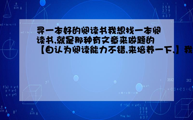 寻一本好的阅读书我想找一本阅读书,就是那种有文章来做题的【自认为阅读能力不错,来培养一下,】我目前上初中,希望内容不要太