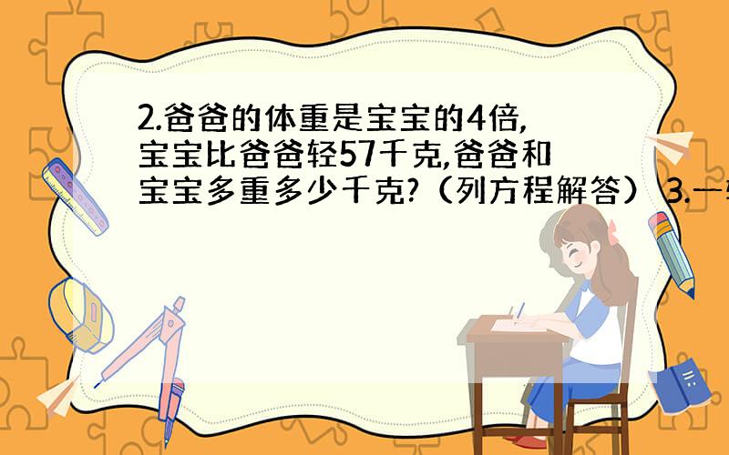 2.爸爸的体重是宝宝的4倍,宝宝比爸爸轻57千克,爸爸和宝宝多重多少千克?（列方程解答） 3.一辆