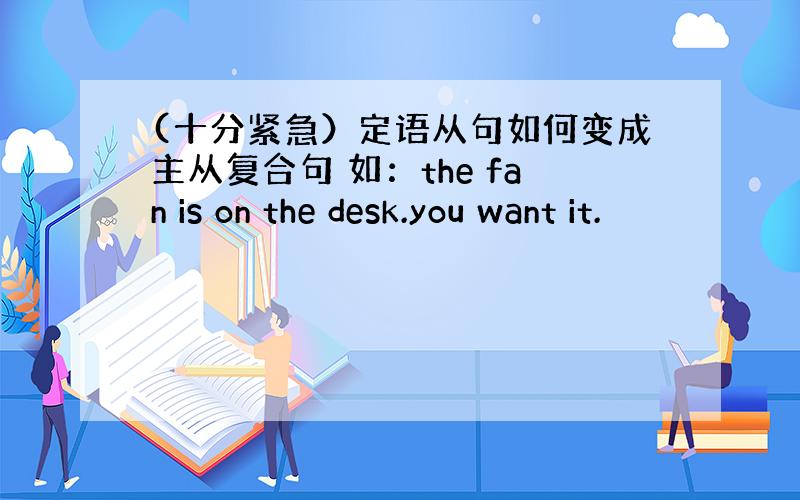 (十分紧急）定语从句如何变成主从复合句 如：the fan is on the desk.you want it.