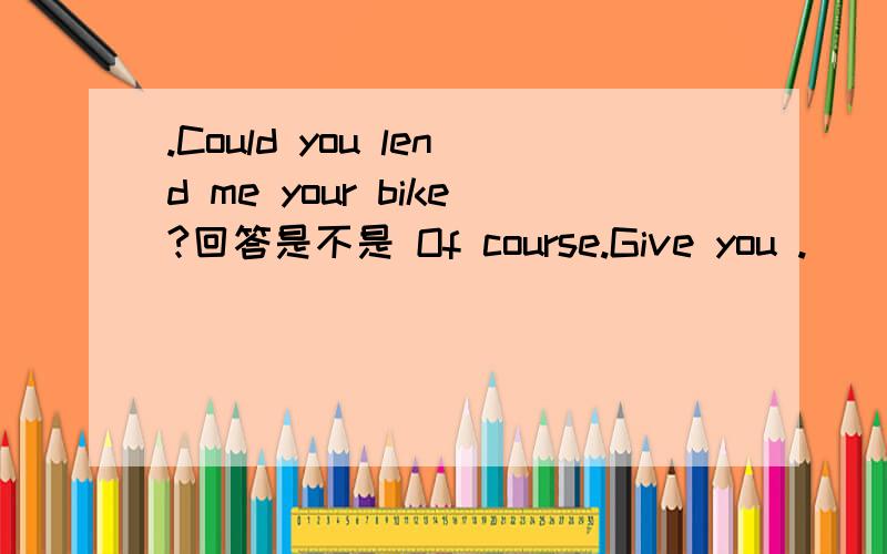 .Could you lend me your bike?回答是不是 Of course.Give you .