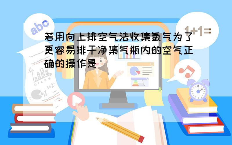 若用向上排空气法收集氧气为了更容易排干净集气瓶内的空气正确的操作是