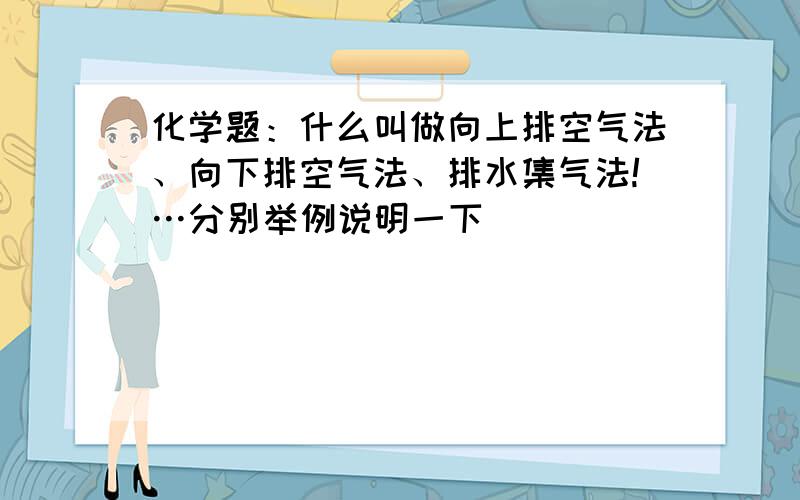 化学题：什么叫做向上排空气法、向下排空气法、排水集气法!…分别举例说明一下