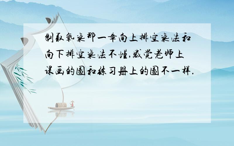 制取氧气那一章向上排空气法和向下排空气法不懂,感觉老师上课画的图和练习册上的图不一样.