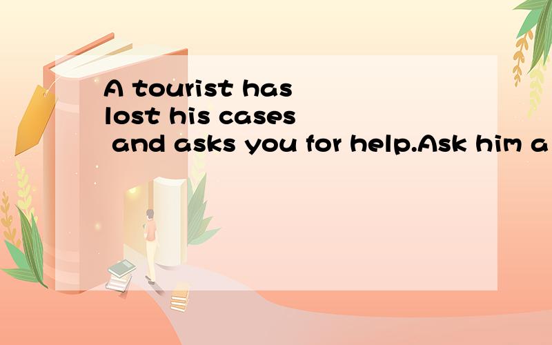 A tourist has lost his cases and asks you for help.Ask him a