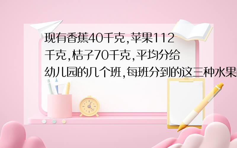 现有香蕉40千克,苹果112千克,桔子70千克,平均分给幼儿园的几个班,每班分到的这三种水果的数量相等,