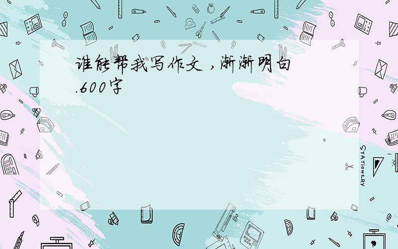 谁能帮我写作文 ,渐渐明白 .600字