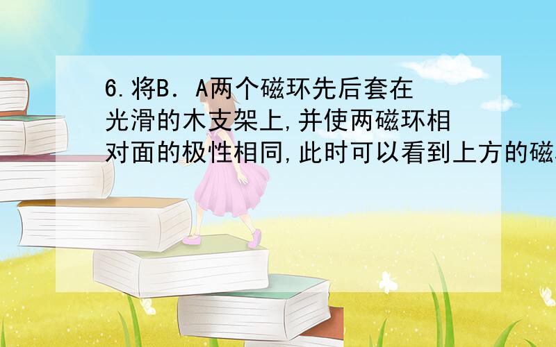 6.将B．A两个磁环先后套在光滑的木支架上,并使两磁环相对面的极性相同,此时可以看到上方的磁环A“悬浮”在空中,如图9-