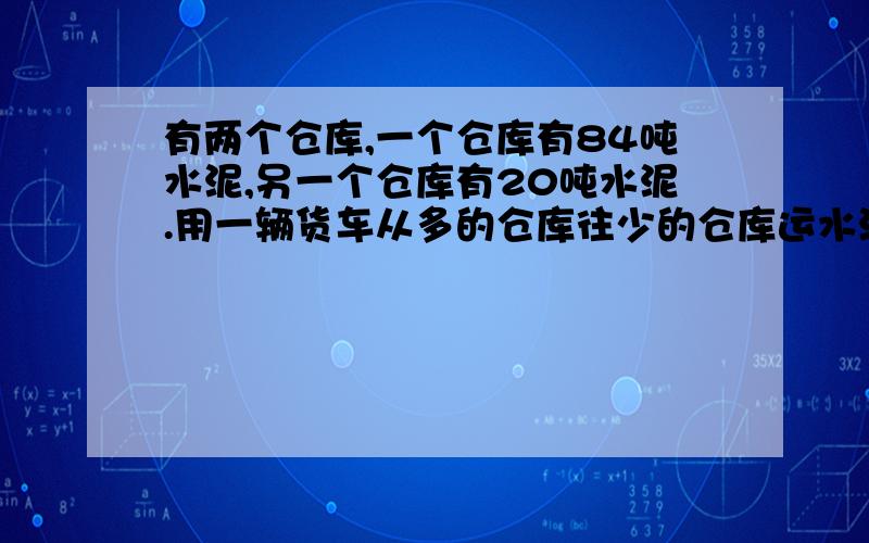 有两个仓库,一个仓库有84吨水泥,另一个仓库有20吨水泥.用一辆货车从多的仓库往少的仓库运水泥,每次运8