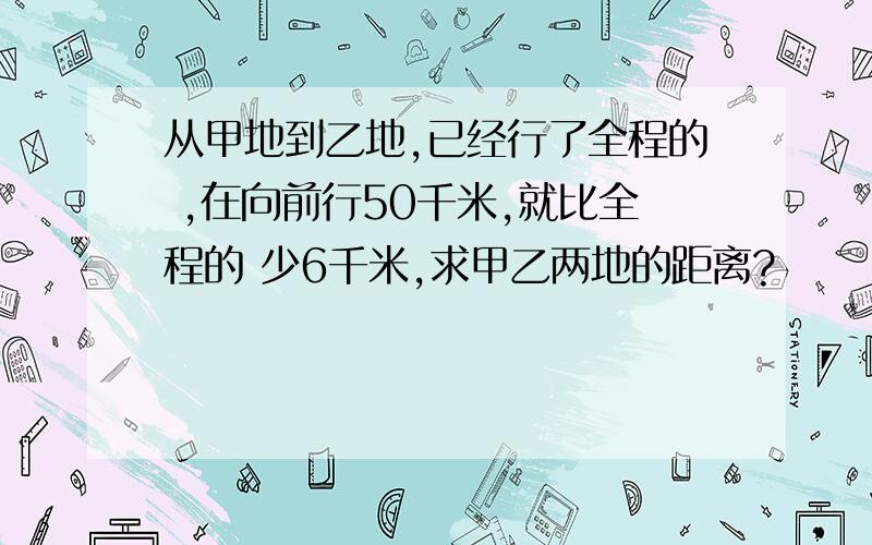 从甲地到乙地,已经行了全程的 ,在向前行50千米,就比全程的 少6千米,求甲乙两地的距离?