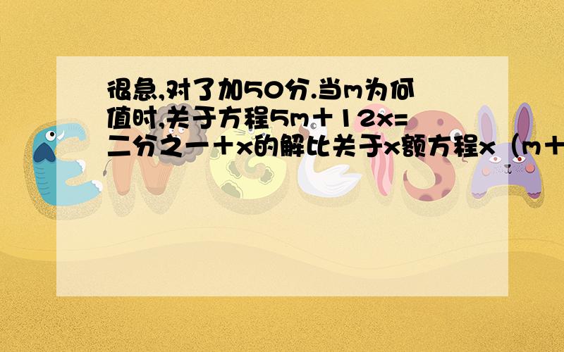 很急,对了加50分.当m为何值时,关于方程5m＋12x=二分之一＋x的解比关于x额方程x（m＋1）=m（1＋x）的解大二