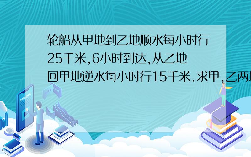 轮船从甲地到乙地顺水每小时行25千米,6小时到达,从乙地回甲地逆水每小时行15千米.求甲,乙两地的距离