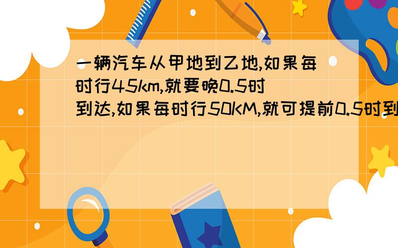 一辆汽车从甲地到乙地,如果每时行45km,就要晚0.5时到达,如果每时行50KM,就可提前0.5时到达