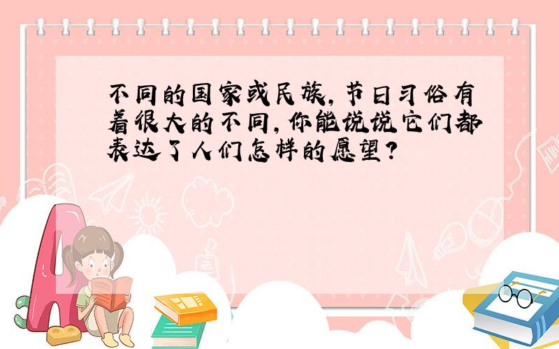 不同的国家或民族,节日习俗有着很大的不同,你能说说它们都表达了人们怎样的愿望?