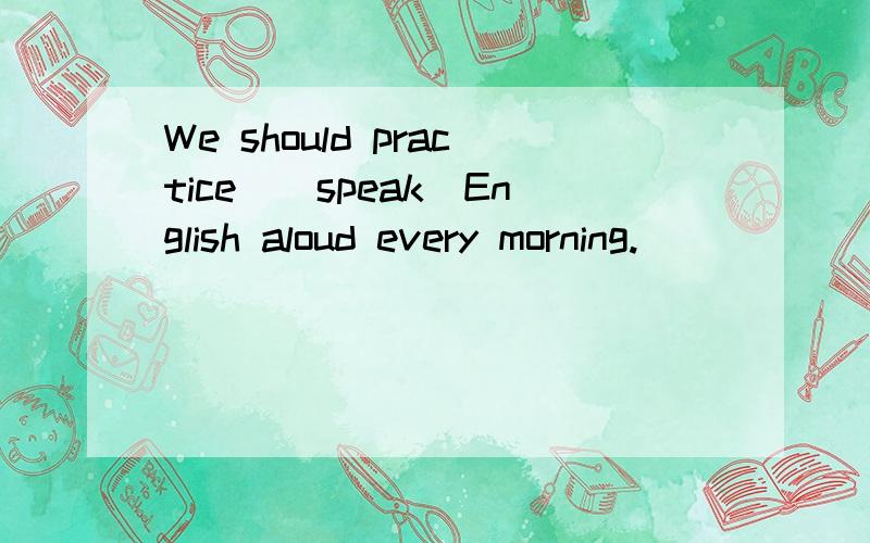 We should practice_(speak)English aloud every morning.