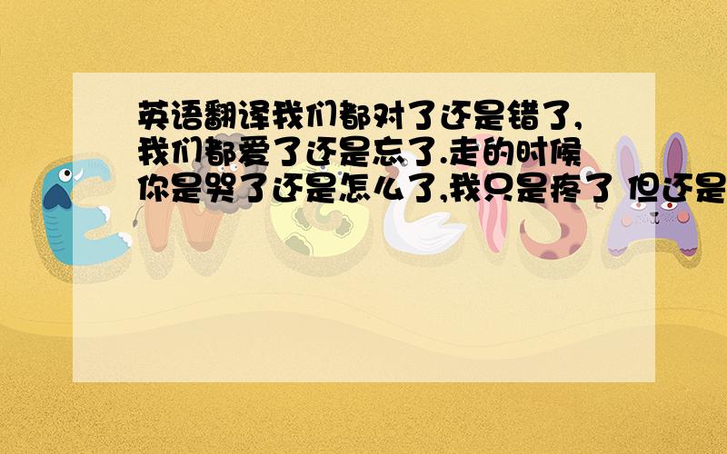 英语翻译我们都对了还是错了,我们都爱了还是忘了.走的时候你是哭了还是怎么了,我只是疼了 但还是笑了.We right m