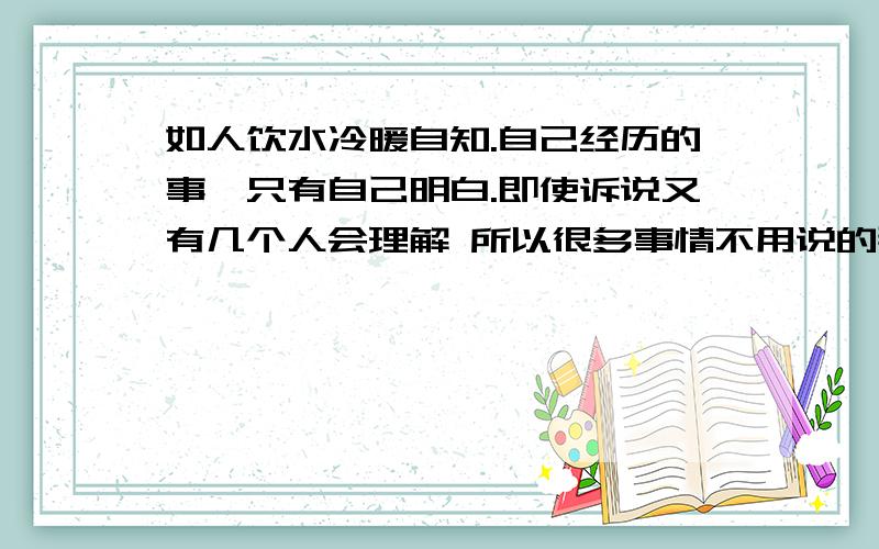 如人饮水冷暖自知.自己经历的事,只有自己明白.即使诉说又有几个人会理解 所以很多事情不用说的那么清楚 也根本说不清楚