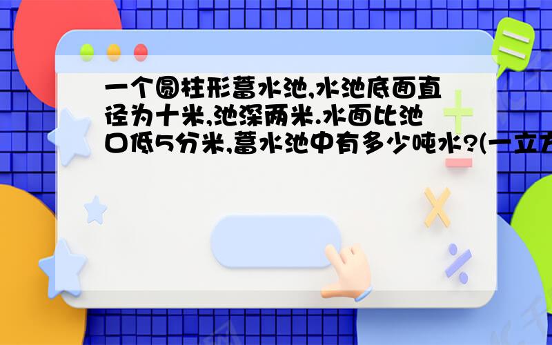 一个圆柱形蓄水池,水池底面直径为十米,池深两米.水面比池口低5分米,蓄水池中有多少吨水?(一立方米水重一吨)