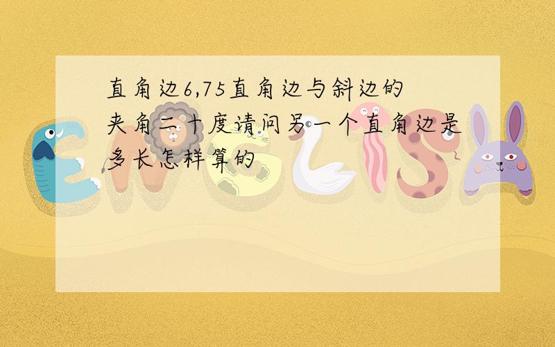 直角边6,75直角边与斜边的夹角二十度请问另一个直角边是多长怎样算的