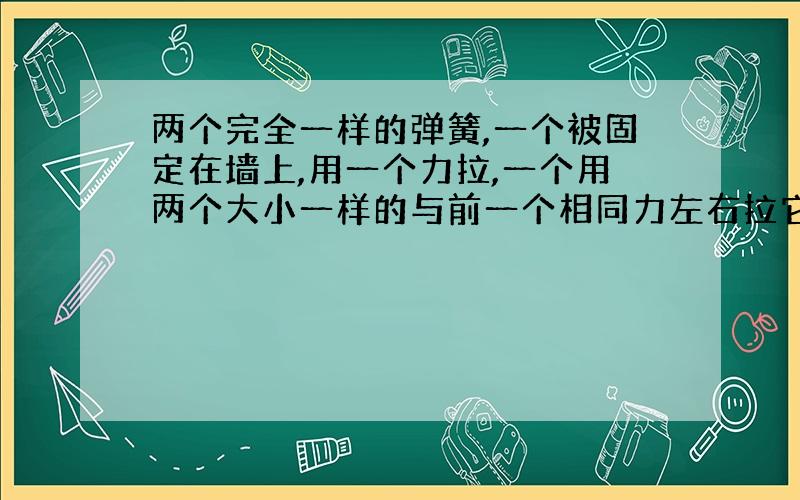 两个完全一样的弹簧,一个被固定在墙上,用一个力拉,一个用两个大小一样的与前一个相同力左右拉它,请问两个弹簧的形变量一样吗