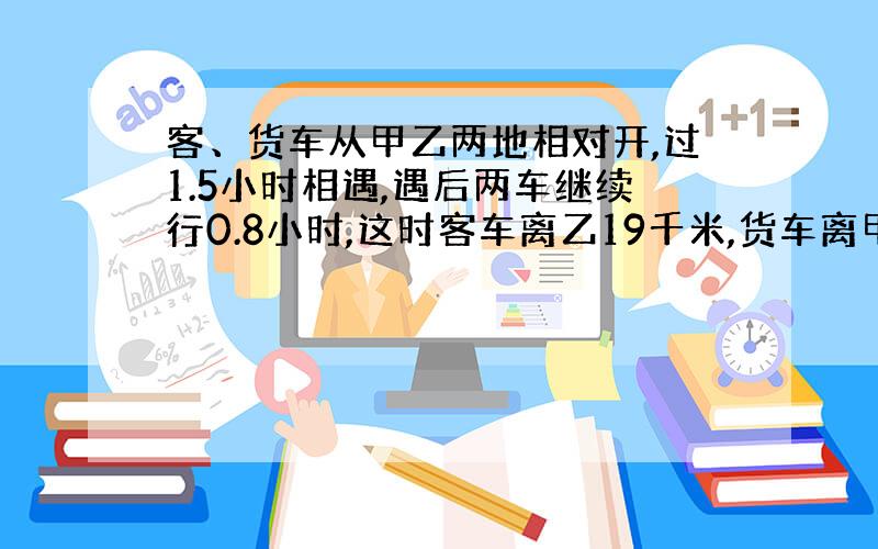 客、货车从甲乙两地相对开,过1.5小时相遇,遇后两车继续行0.8小时,这时客车离乙19千米,货车离甲65千米