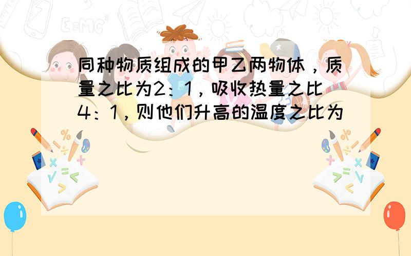 同种物质组成的甲乙两物体，质量之比为2：1，吸收热量之比4：1，则他们升高的温度之比为______；若将甲物体的质量减小