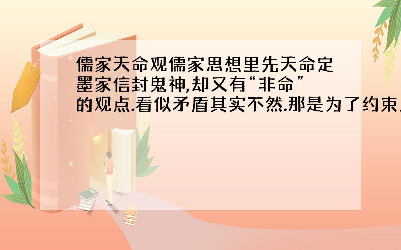 儒家天命观儒家思想里先天命定墨家信封鬼神,却又有“非命”的观点.看似矛盾其实不然.那是为了约束人们遵守道德的手段,而“非