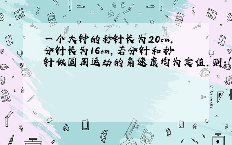 一个大钟的秒针长为20cm,分针长为16cm,若分针和秒针做圆周运动的角速度均为定值,则:(1)秒针针尖的线速度为多大?