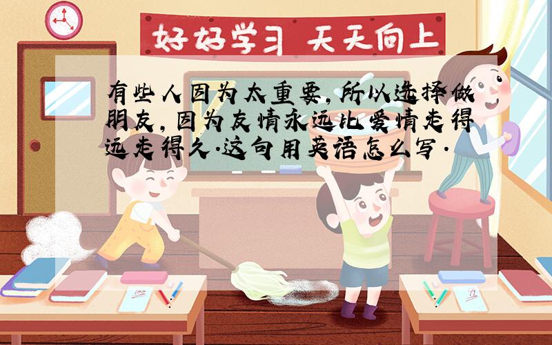 有些人因为太重要,所以选择做朋友,因为友情永远比爱情走得远走得久.这句用英语怎么写.