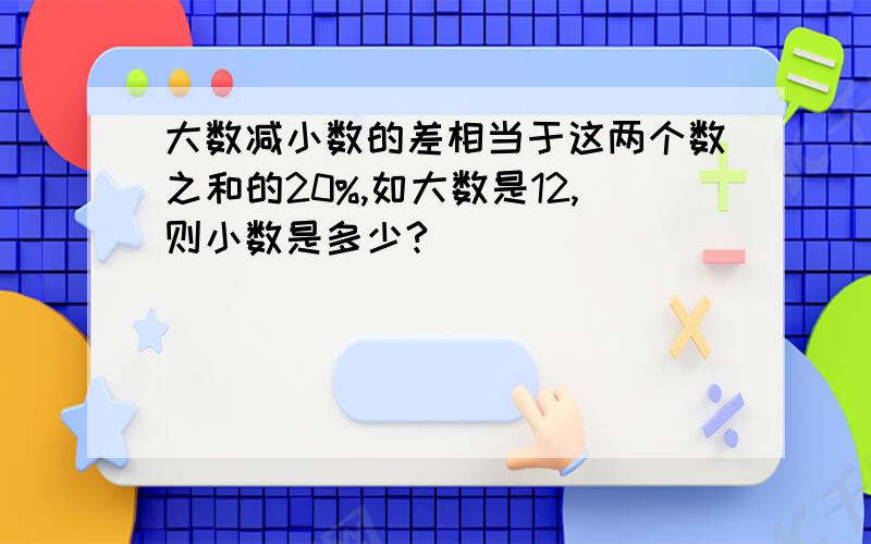 大数减小数的差相当于这两个数之和的20%,如大数是12,则小数是多少?