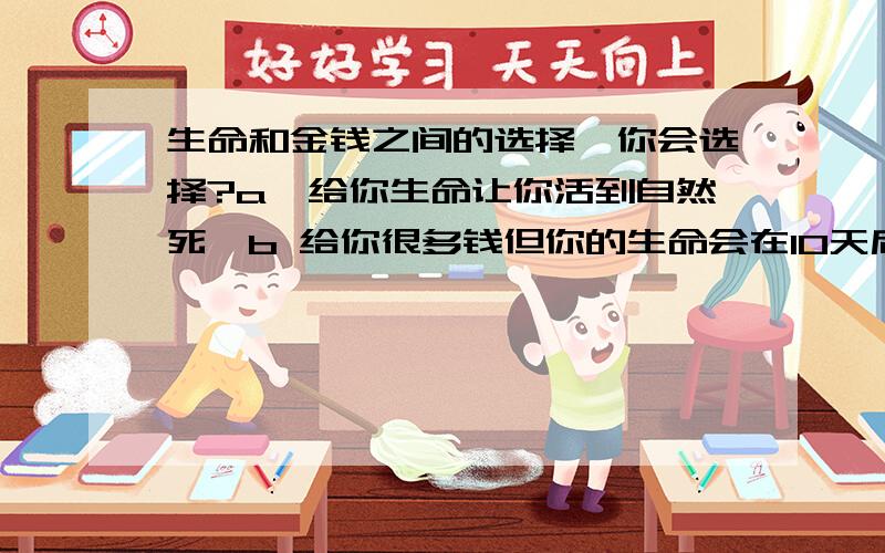 生命和金钱之间的选择,你会选择?a,给你生命让你活到自然死,b 给你很多钱但你的生命会在10天后结束