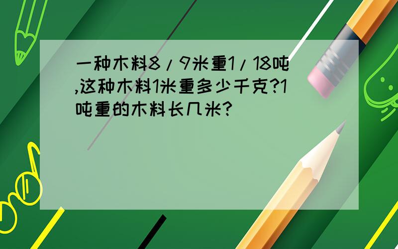 一种木料8/9米重1/18吨,这种木料1米重多少千克?1吨重的木料长几米?