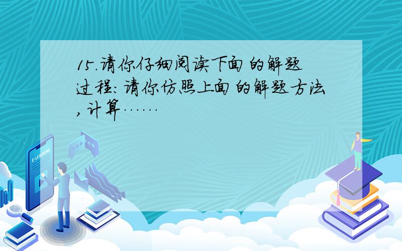 15.请你仔细阅读下面的解题过程：请你仿照上面的解题方法,计算……