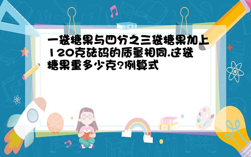 一袋糖果与四分之三袋糖果加上120克砝码的质量相同.这袋糖果重多少克?例算式