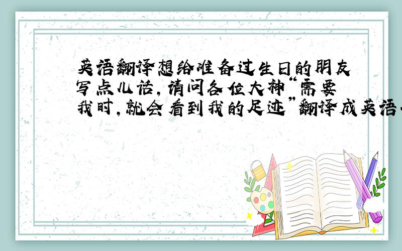 英语翻译想给准备过生日的朋友写点儿话,请问各位大神“需要我时,就会看到我的足迹”翻译成英语什么样儿,我已经查过百度有道谷