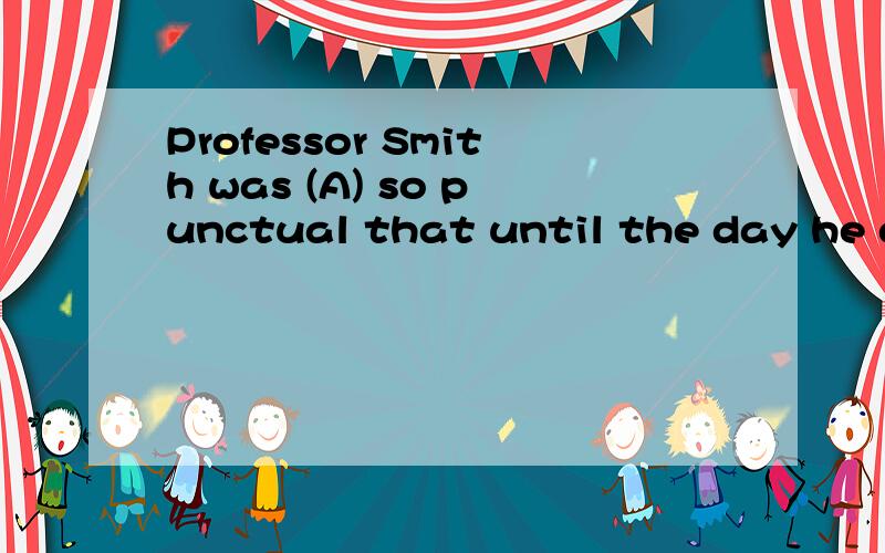 Professor Smith was (A) so punctual that until the day he di