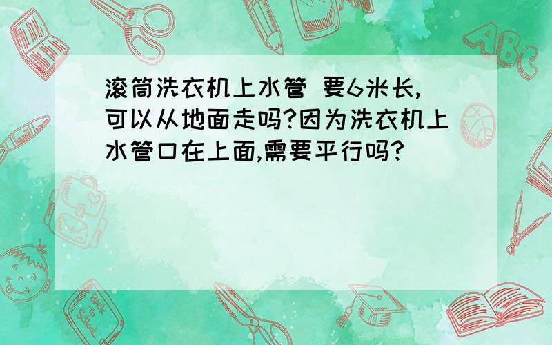 滚筒洗衣机上水管 要6米长,可以从地面走吗?因为洗衣机上水管口在上面,需要平行吗?