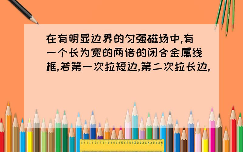 在有明显边界的匀强磁场中,有一个长为宽的两倍的闭合金属线框,若第一次拉短边,第二次拉长边,