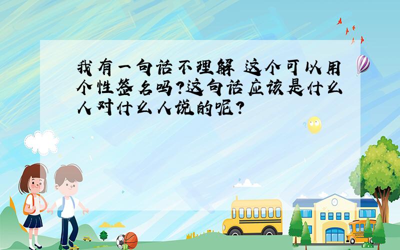 我有一句话不理解 这个可以用个性签名吗?这句话应该是什么人对什么人说的呢?