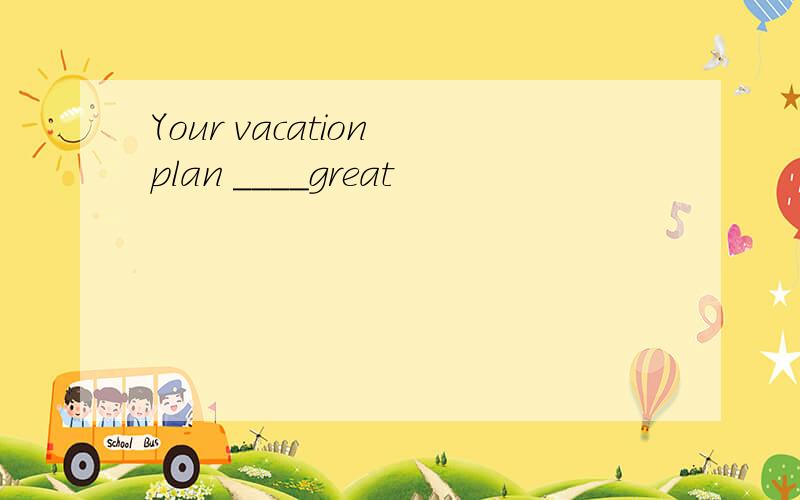 Your vacation plan ____great