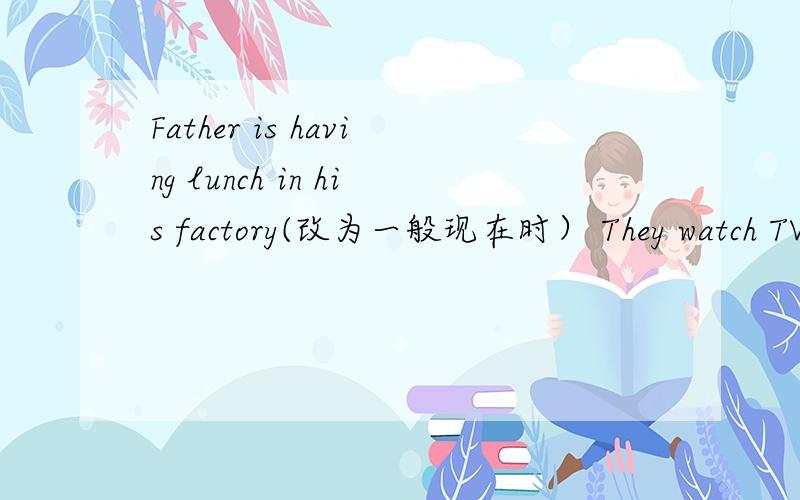 Father is having lunch in his factory(改为一般现在时） They watch TV