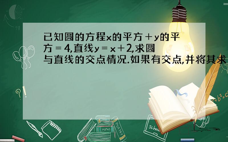 已知圆的方程x的平方＋y的平方＝4,直线y＝x＋2,求圆与直线的交点情况.如果有交点,并将其求出来