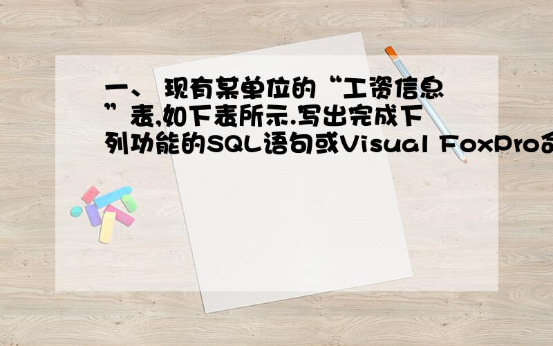 一、 现有某单位的“工资信息”表,如下表所示.写出完成下列功能的SQL语句或Visual FoxPro命令序列 “工资信