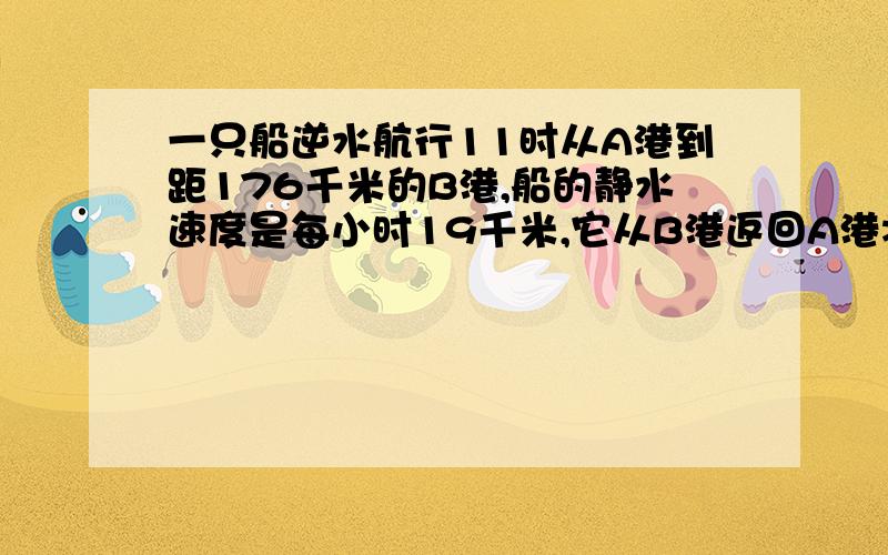 一只船逆水航行11时从A港到距176千米的B港,船的静水速度是每小时19千米,它从B港返回A港将用多少小时?