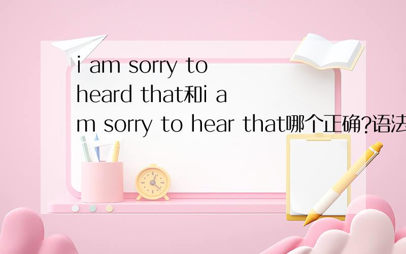 i am sorry to heard that和i am sorry to hear that哪个正确?语法都通顺么.