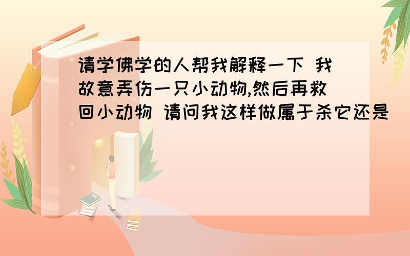 请学佛学的人帮我解释一下 我故意弄伤一只小动物,然后再救回小动物 请问我这样做属于杀它还是